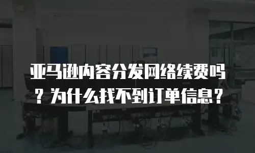 亚马逊内容分发网络续费吗？为什么找不到订单信息？