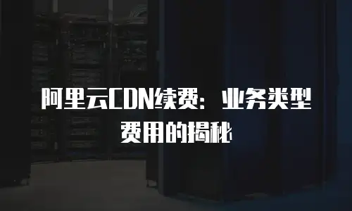 阿里云CDN续费：业务类型费用的揭秘