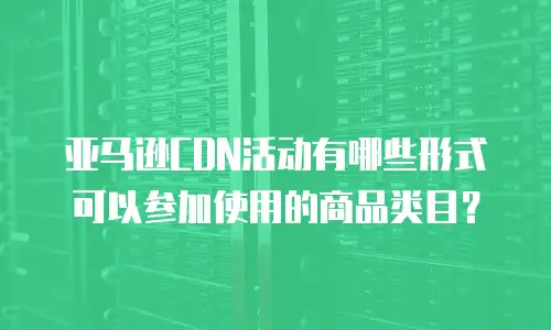 亚马逊CDN活动有哪些形式可以参加使用的商品类目？