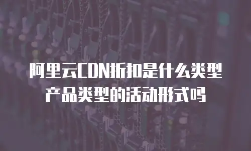 阿里云CDN折扣是什么类型产品类型的活动形式吗