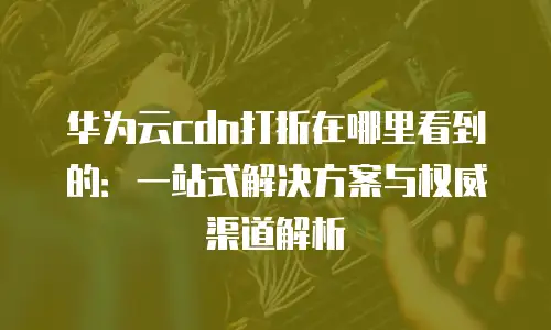 华为云cdn打折在哪里看到的：一站式解决方案与权威渠道解析