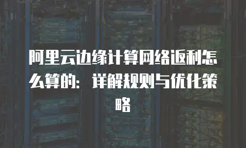 阿里云边缘计算网络返利怎么算的：详解规则与优化策略