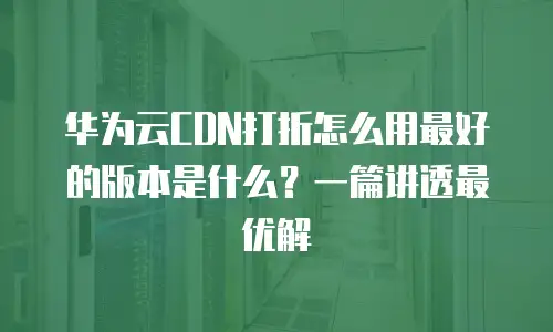华为云CDN打折怎么用最好的版本是什么？一篇讲透最优解