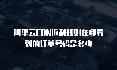阿里云CDN返利规则在哪看到的订单号码是多少