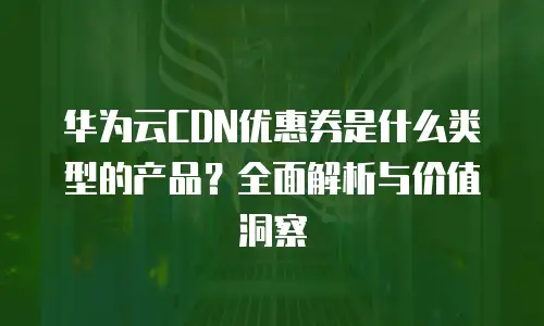 华为云CDN优惠券是什么类型的产品？全面解析与价值洞察