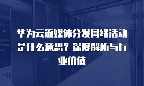 华为云流媒体分发网络活动是什么意思？深度解析与行业价值