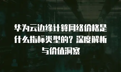 华为云边缘计算网络价格是什么指标类型的？深度解析与价值洞察