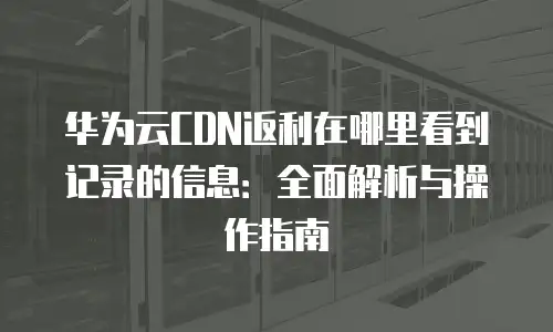 华为云CDN返利在哪里看到记录的信息：全面解析与操作指南