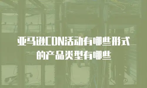 亚马逊CDN活动有哪些形式的产品类型有哪些