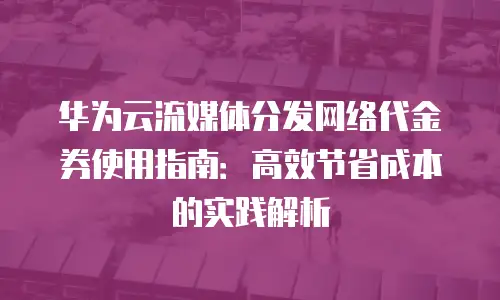 华为云流媒体分发网络代金券使用指南：高效节省成本的实践解析