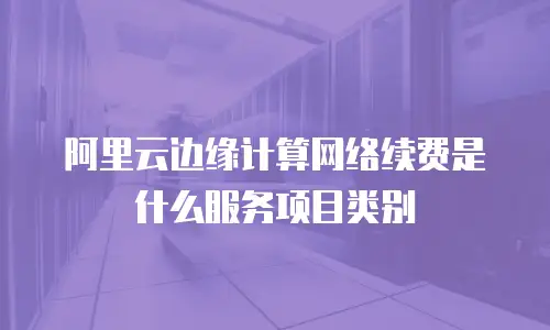 阿里云边缘计算网络续费是什么服务项目类别