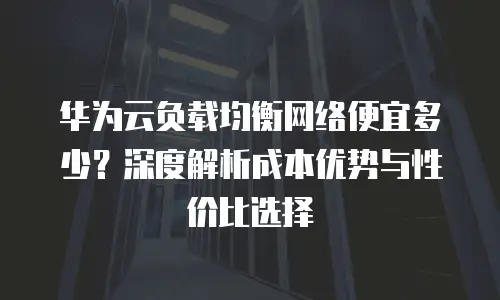 华为云负载均衡网络便宜多少？深度解析成本优势与性价比选择