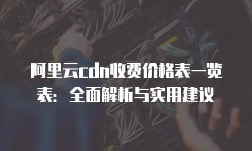 阿里云cdn收费价格表一览表：全面解析与实用建议