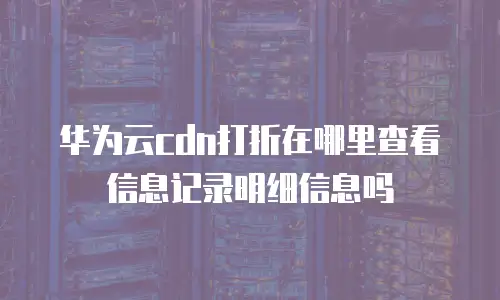 华为云cdn打折在哪里查看信息记录明细信息吗