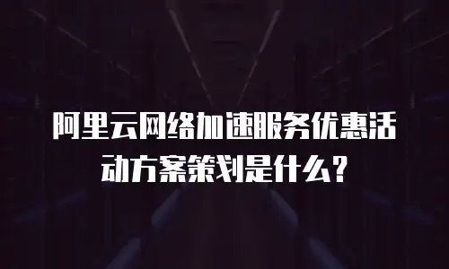 阿里云网络加速服务优惠活动方案策划是什么？