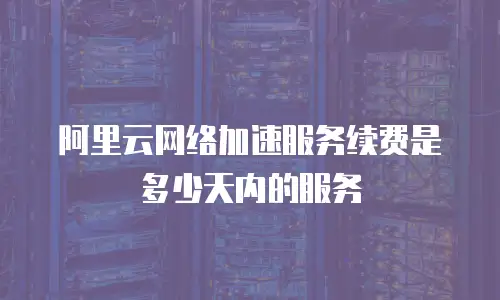 阿里云网络加速服务续费是多少天内的服务
