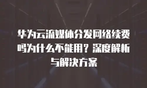 华为云流媒体分发网络续费吗为什么不能用？深度解析与解决方案