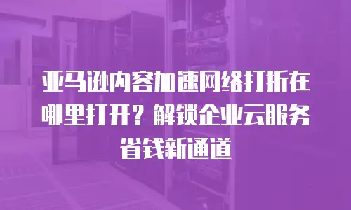 亚马逊内容加速网络打折在哪里打开？解锁企业云服务省钱新通道