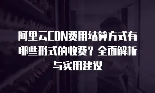 阿里云CDN费用结算方式有哪些形式的收费？全面解析与实用建议