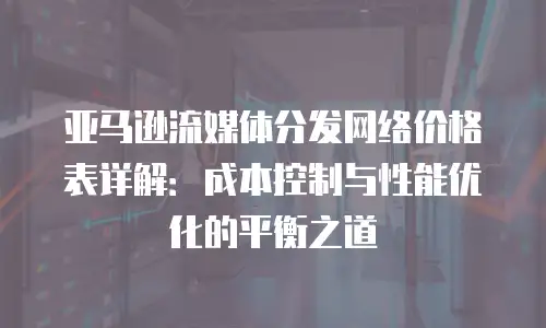 亚马逊流媒体分发网络价格表详解：成本控制与性能优化的平衡之道