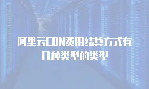 阿里云CDN费用结算方式有几种类型的类型