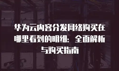 华为云内容分发网络购买在哪里看到的明细：全面解析与购买指南