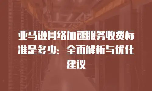 亚马逊网络加速服务收费标准是多少：全面解析与优化建议