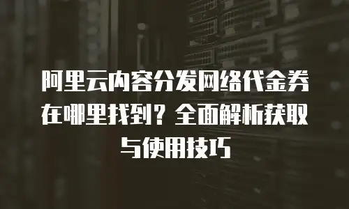 阿里云内容分发网络代金券在哪里找到？全面解析获取与使用技巧