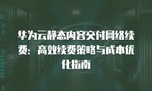 华为云静态内容交付网络续费：高效续费策略与成本优化指南