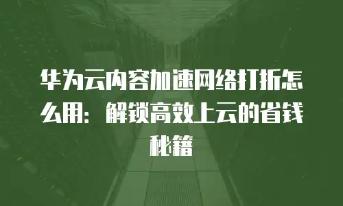 华为云内容加速网络打折怎么用：解锁高效上云的省钱秘籍