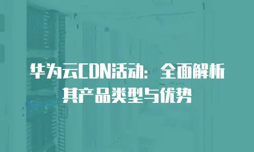 华为云CDN活动：全面解析其产品类型与优势