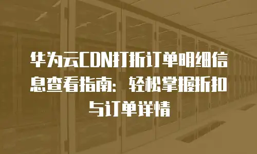 华为云CDN打折订单明细信息查看指南：轻松掌握折扣与订单详情