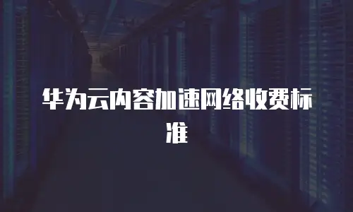 华为云内容加速网络收费标准