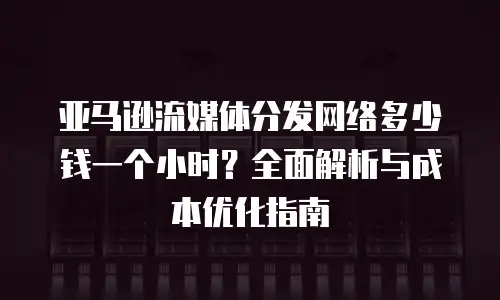 亚马逊流媒体分发网络多少钱一个小时？全面解析与成本优化指南