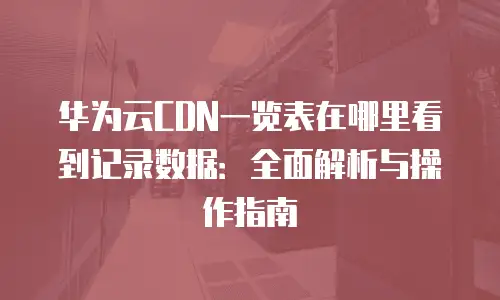 华为云CDN一览表在哪里看到记录数据：全面解析与操作指南