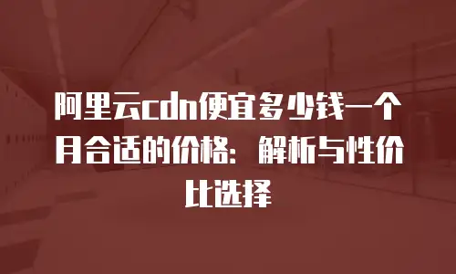 阿里云cdn便宜多少钱一个月合适的价格：解析与性价比选择