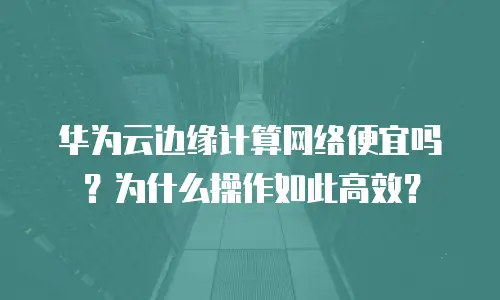 华为云边缘计算网络便宜吗？为什么操作如此高效？