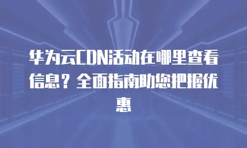 华为云CDN活动在哪里查看信息？全面指南助您把握优惠