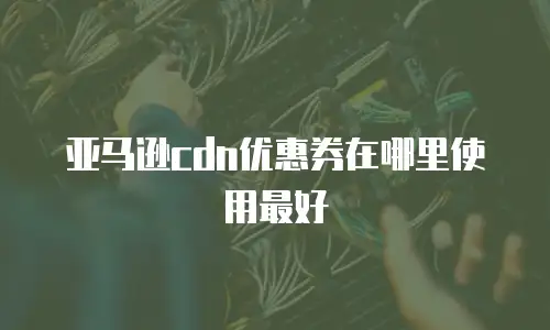 亚马逊cdn优惠券在哪里使用最好