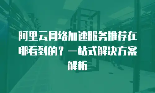 阿里云网络加速服务推荐在哪看到的？一站式解决方案解析