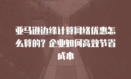 亚马逊边缘计算网络优惠怎么算的？企业如何高效节省成本