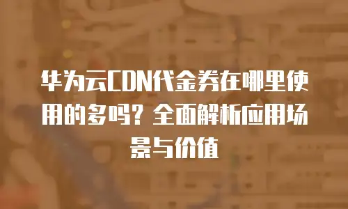 华为云CDN代金券在哪里使用的多吗？全面解析应用场景与价值