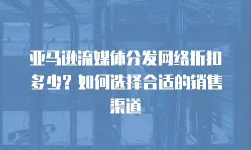 亚马逊流媒体分发网络折扣多少？如何选择合适的销售渠道