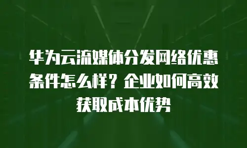华为云流媒体分发网络优惠条件怎么样？企业如何高效获取成本优势