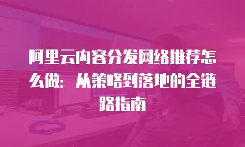 阿里云内容分发网络推荐怎么做：从策略到落地的全链路指南