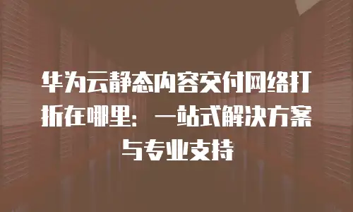 华为云静态内容交付网络打折在哪里：一站式解决方案与专业支持