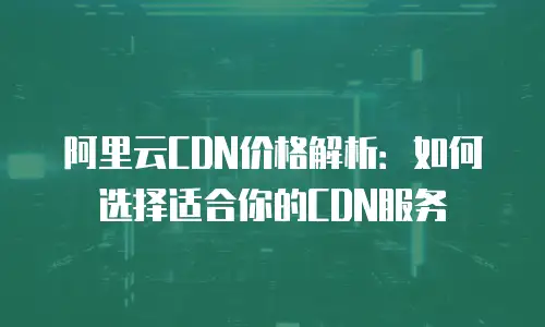 阿里云CDN价格解析：如何选择适合你的CDN服务