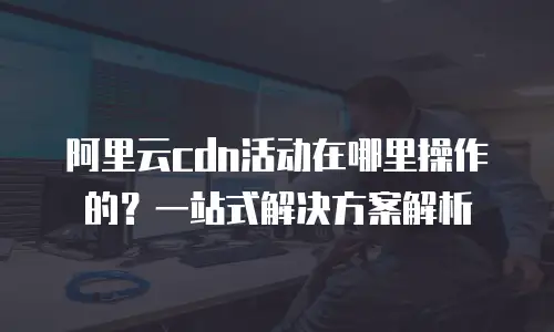 阿里云CDN活动在哪里操作的？一站式解决方案解析