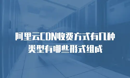 阿里云CDN收费方式有几种类型有哪些形式组成