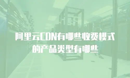 阿里云CDN有哪些收费模式的产品类型有哪些